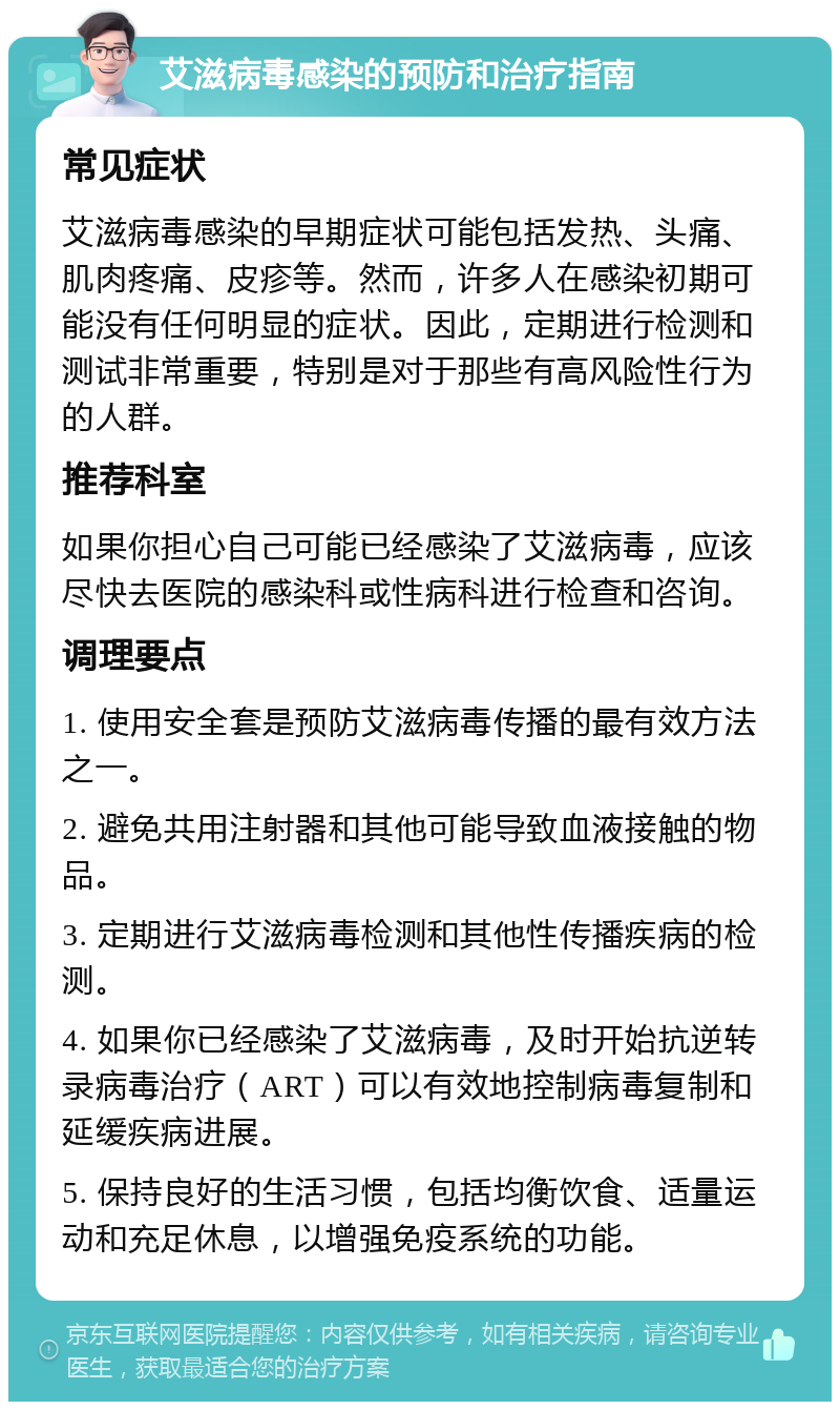 艾滋病毒感染的预防和治疗指南 常见症状 艾滋病毒感染的早期症状可能包括发热、头痛、肌肉疼痛、皮疹等。然而，许多人在感染初期可能没有任何明显的症状。因此，定期进行检测和测试非常重要，特别是对于那些有高风险性行为的人群。 推荐科室 如果你担心自己可能已经感染了艾滋病毒，应该尽快去医院的感染科或性病科进行检查和咨询。 调理要点 1. 使用安全套是预防艾滋病毒传播的最有效方法之一。 2. 避免共用注射器和其他可能导致血液接触的物品。 3. 定期进行艾滋病毒检测和其他性传播疾病的检测。 4. 如果你已经感染了艾滋病毒，及时开始抗逆转录病毒治疗（ART）可以有效地控制病毒复制和延缓疾病进展。 5. 保持良好的生活习惯，包括均衡饮食、适量运动和充足休息，以增强免疫系统的功能。