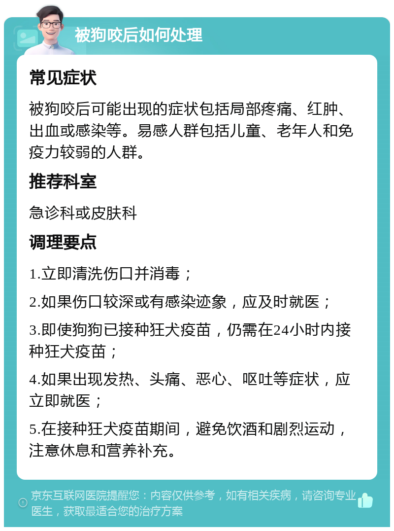 被狗咬后如何处理 常见症状 被狗咬后可能出现的症状包括局部疼痛、红肿、出血或感染等。易感人群包括儿童、老年人和免疫力较弱的人群。 推荐科室 急诊科或皮肤科 调理要点 1.立即清洗伤口并消毒； 2.如果伤口较深或有感染迹象，应及时就医； 3.即使狗狗已接种狂犬疫苗，仍需在24小时内接种狂犬疫苗； 4.如果出现发热、头痛、恶心、呕吐等症状，应立即就医； 5.在接种狂犬疫苗期间，避免饮酒和剧烈运动，注意休息和营养补充。