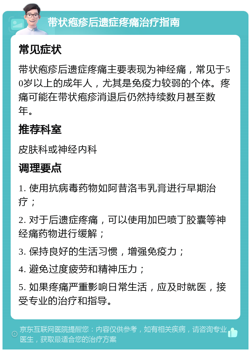 带状疱疹后遗症疼痛治疗指南 常见症状 带状疱疹后遗症疼痛主要表现为神经痛，常见于50岁以上的成年人，尤其是免疫力较弱的个体。疼痛可能在带状疱疹消退后仍然持续数月甚至数年。 推荐科室 皮肤科或神经内科 调理要点 1. 使用抗病毒药物如阿昔洛韦乳膏进行早期治疗； 2. 对于后遗症疼痛，可以使用加巴喷丁胶囊等神经痛药物进行缓解； 3. 保持良好的生活习惯，增强免疫力； 4. 避免过度疲劳和精神压力； 5. 如果疼痛严重影响日常生活，应及时就医，接受专业的治疗和指导。