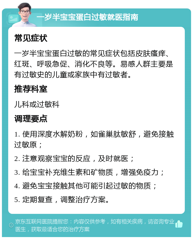 一岁半宝宝蛋白过敏就医指南 常见症状 一岁半宝宝蛋白过敏的常见症状包括皮肤瘙痒、红斑、呼吸急促、消化不良等。易感人群主要是有过敏史的儿童或家族中有过敏者。 推荐科室 儿科或过敏科 调理要点 1. 使用深度水解奶粉，如雀巢肽敏舒，避免接触过敏原； 2. 注意观察宝宝的反应，及时就医； 3. 给宝宝补充维生素和矿物质，增强免疫力； 4. 避免宝宝接触其他可能引起过敏的物质； 5. 定期复查，调整治疗方案。