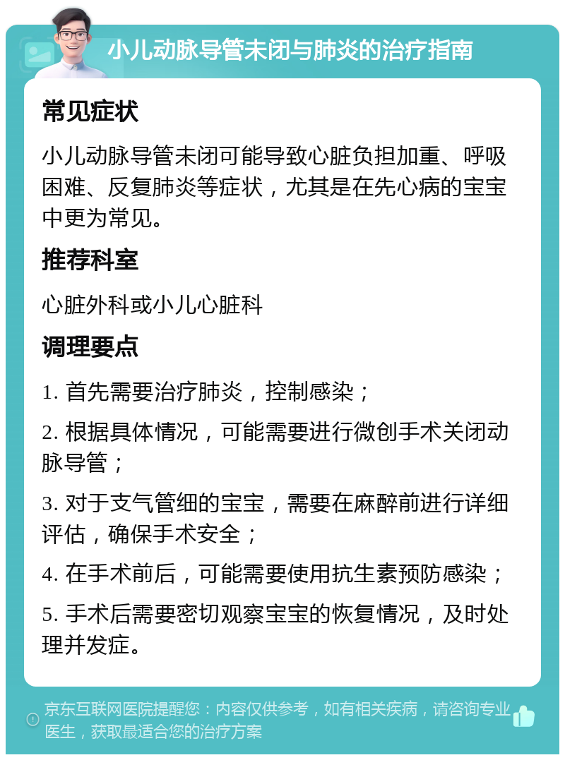 小儿动脉导管未闭与肺炎的治疗指南 常见症状 小儿动脉导管未闭可能导致心脏负担加重、呼吸困难、反复肺炎等症状，尤其是在先心病的宝宝中更为常见。 推荐科室 心脏外科或小儿心脏科 调理要点 1. 首先需要治疗肺炎，控制感染； 2. 根据具体情况，可能需要进行微创手术关闭动脉导管； 3. 对于支气管细的宝宝，需要在麻醉前进行详细评估，确保手术安全； 4. 在手术前后，可能需要使用抗生素预防感染； 5. 手术后需要密切观察宝宝的恢复情况，及时处理并发症。