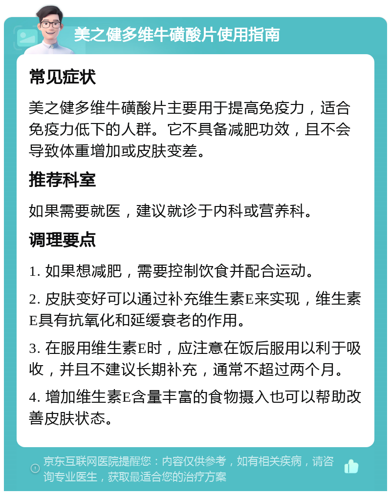 美之健多维牛磺酸片使用指南 常见症状 美之健多维牛磺酸片主要用于提高免疫力，适合免疫力低下的人群。它不具备减肥功效，且不会导致体重增加或皮肤变差。 推荐科室 如果需要就医，建议就诊于内科或营养科。 调理要点 1. 如果想减肥，需要控制饮食并配合运动。 2. 皮肤变好可以通过补充维生素E来实现，维生素E具有抗氧化和延缓衰老的作用。 3. 在服用维生素E时，应注意在饭后服用以利于吸收，并且不建议长期补充，通常不超过两个月。 4. 增加维生素E含量丰富的食物摄入也可以帮助改善皮肤状态。