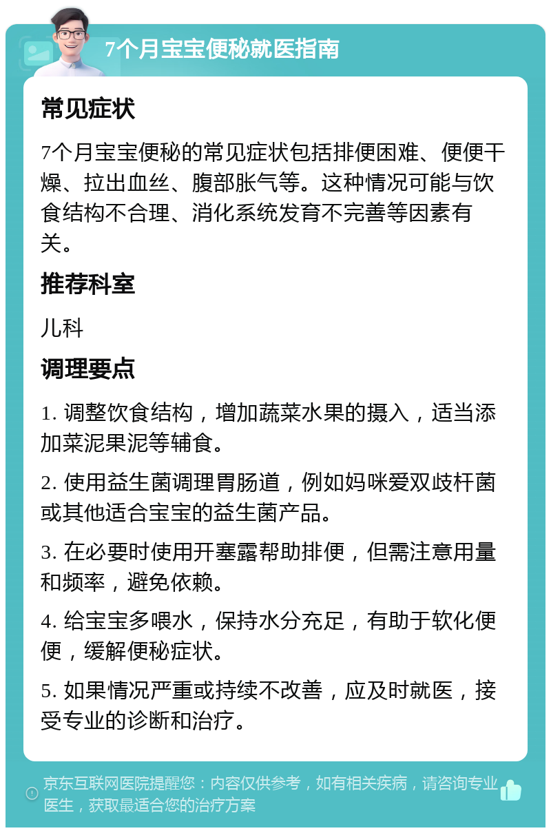 7个月宝宝便秘就医指南 常见症状 7个月宝宝便秘的常见症状包括排便困难、便便干燥、拉出血丝、腹部胀气等。这种情况可能与饮食结构不合理、消化系统发育不完善等因素有关。 推荐科室 儿科 调理要点 1. 调整饮食结构，增加蔬菜水果的摄入，适当添加菜泥果泥等辅食。 2. 使用益生菌调理胃肠道，例如妈咪爱双歧杆菌或其他适合宝宝的益生菌产品。 3. 在必要时使用开塞露帮助排便，但需注意用量和频率，避免依赖。 4. 给宝宝多喂水，保持水分充足，有助于软化便便，缓解便秘症状。 5. 如果情况严重或持续不改善，应及时就医，接受专业的诊断和治疗。