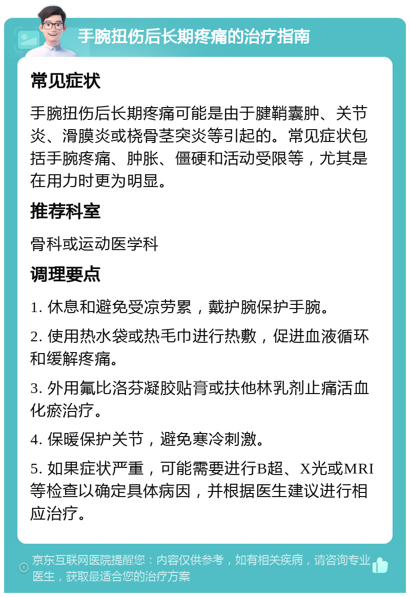 手腕扭伤后长期疼痛的治疗指南 常见症状 手腕扭伤后长期疼痛可能是由于腱鞘囊肿、关节炎、滑膜炎或桡骨茎突炎等引起的。常见症状包括手腕疼痛、肿胀、僵硬和活动受限等，尤其是在用力时更为明显。 推荐科室 骨科或运动医学科 调理要点 1. 休息和避免受凉劳累，戴护腕保护手腕。 2. 使用热水袋或热毛巾进行热敷，促进血液循环和缓解疼痛。 3. 外用氟比洛芬凝胶贴膏或扶他林乳剂止痛活血化瘀治疗。 4. 保暖保护关节，避免寒冷刺激。 5. 如果症状严重，可能需要进行B超、X光或MRI等检查以确定具体病因，并根据医生建议进行相应治疗。