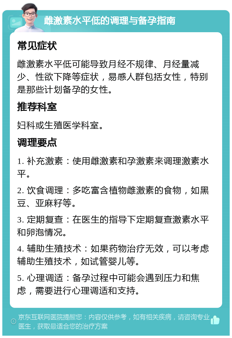 雌激素水平低的调理与备孕指南 常见症状 雌激素水平低可能导致月经不规律、月经量减少、性欲下降等症状，易感人群包括女性，特别是那些计划备孕的女性。 推荐科室 妇科或生殖医学科室。 调理要点 1. 补充激素：使用雌激素和孕激素来调理激素水平。 2. 饮食调理：多吃富含植物雌激素的食物，如黑豆、亚麻籽等。 3. 定期复查：在医生的指导下定期复查激素水平和卵泡情况。 4. 辅助生殖技术：如果药物治疗无效，可以考虑辅助生殖技术，如试管婴儿等。 5. 心理调适：备孕过程中可能会遇到压力和焦虑，需要进行心理调适和支持。