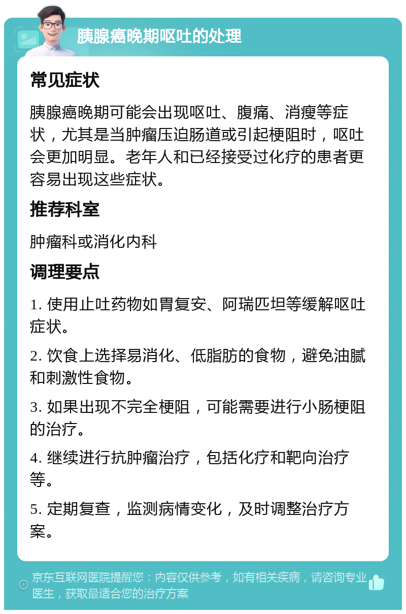 胰腺癌晚期呕吐的处理 常见症状 胰腺癌晚期可能会出现呕吐、腹痛、消瘦等症状，尤其是当肿瘤压迫肠道或引起梗阻时，呕吐会更加明显。老年人和已经接受过化疗的患者更容易出现这些症状。 推荐科室 肿瘤科或消化内科 调理要点 1. 使用止吐药物如胃复安、阿瑞匹坦等缓解呕吐症状。 2. 饮食上选择易消化、低脂肪的食物，避免油腻和刺激性食物。 3. 如果出现不完全梗阻，可能需要进行小肠梗阻的治疗。 4. 继续进行抗肿瘤治疗，包括化疗和靶向治疗等。 5. 定期复查，监测病情变化，及时调整治疗方案。