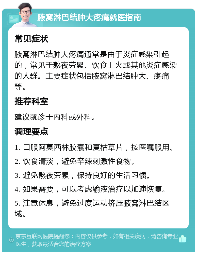 腋窝淋巴结肿大疼痛就医指南 常见症状 腋窝淋巴结肿大疼痛通常是由于炎症感染引起的，常见于熬夜劳累、饮食上火或其他炎症感染的人群。主要症状包括腋窝淋巴结肿大、疼痛等。 推荐科室 建议就诊于内科或外科。 调理要点 1. 口服阿莫西林胶囊和夏枯草片，按医嘱服用。 2. 饮食清淡，避免辛辣刺激性食物。 3. 避免熬夜劳累，保持良好的生活习惯。 4. 如果需要，可以考虑输液治疗以加速恢复。 5. 注意休息，避免过度运动挤压腋窝淋巴结区域。