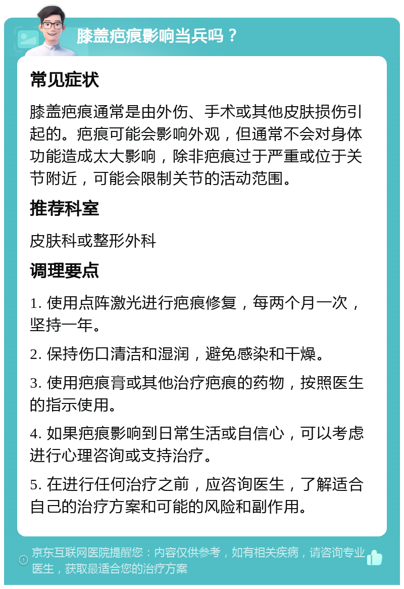 膝盖疤痕影响当兵吗？ 常见症状 膝盖疤痕通常是由外伤、手术或其他皮肤损伤引起的。疤痕可能会影响外观，但通常不会对身体功能造成太大影响，除非疤痕过于严重或位于关节附近，可能会限制关节的活动范围。 推荐科室 皮肤科或整形外科 调理要点 1. 使用点阵激光进行疤痕修复，每两个月一次，坚持一年。 2. 保持伤口清洁和湿润，避免感染和干燥。 3. 使用疤痕膏或其他治疗疤痕的药物，按照医生的指示使用。 4. 如果疤痕影响到日常生活或自信心，可以考虑进行心理咨询或支持治疗。 5. 在进行任何治疗之前，应咨询医生，了解适合自己的治疗方案和可能的风险和副作用。