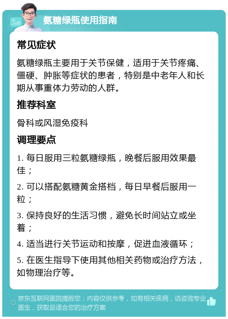 氨糖绿瓶使用指南 常见症状 氨糖绿瓶主要用于关节保健，适用于关节疼痛、僵硬、肿胀等症状的患者，特别是中老年人和长期从事重体力劳动的人群。 推荐科室 骨科或风湿免疫科 调理要点 1. 每日服用三粒氨糖绿瓶，晚餐后服用效果最佳； 2. 可以搭配氨糖黄金搭档，每日早餐后服用一粒； 3. 保持良好的生活习惯，避免长时间站立或坐着； 4. 适当进行关节运动和按摩，促进血液循环； 5. 在医生指导下使用其他相关药物或治疗方法，如物理治疗等。