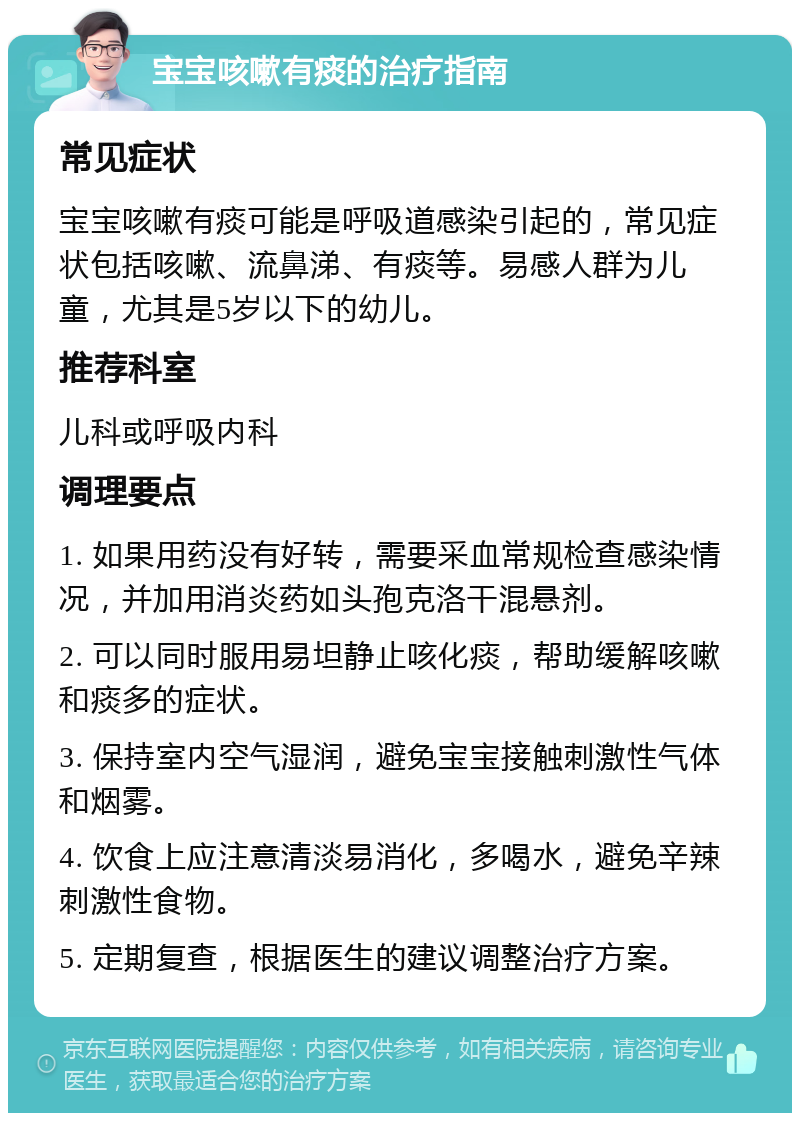 宝宝咳嗽有痰的治疗指南 常见症状 宝宝咳嗽有痰可能是呼吸道感染引起的，常见症状包括咳嗽、流鼻涕、有痰等。易感人群为儿童，尤其是5岁以下的幼儿。 推荐科室 儿科或呼吸内科 调理要点 1. 如果用药没有好转，需要采血常规检查感染情况，并加用消炎药如头孢克洛干混悬剂。 2. 可以同时服用易坦静止咳化痰，帮助缓解咳嗽和痰多的症状。 3. 保持室内空气湿润，避免宝宝接触刺激性气体和烟雾。 4. 饮食上应注意清淡易消化，多喝水，避免辛辣刺激性食物。 5. 定期复查，根据医生的建议调整治疗方案。