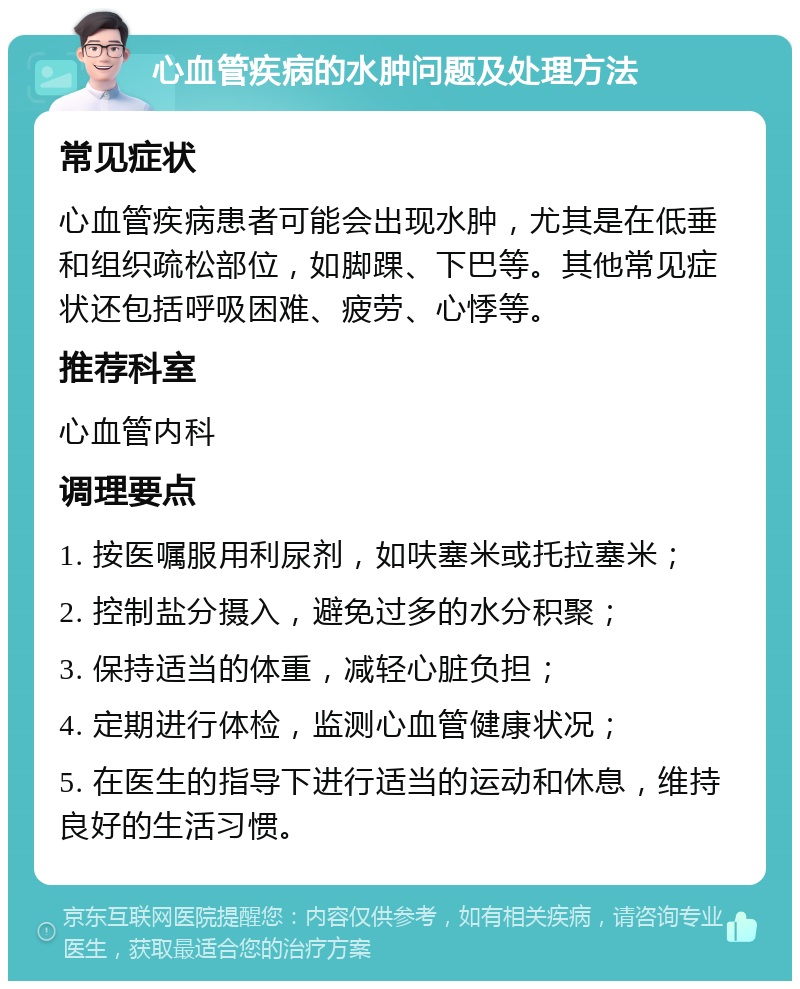 心血管疾病的水肿问题及处理方法 常见症状 心血管疾病患者可能会出现水肿，尤其是在低垂和组织疏松部位，如脚踝、下巴等。其他常见症状还包括呼吸困难、疲劳、心悸等。 推荐科室 心血管内科 调理要点 1. 按医嘱服用利尿剂，如呋塞米或托拉塞米； 2. 控制盐分摄入，避免过多的水分积聚； 3. 保持适当的体重，减轻心脏负担； 4. 定期进行体检，监测心血管健康状况； 5. 在医生的指导下进行适当的运动和休息，维持良好的生活习惯。