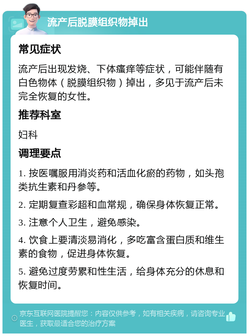 流产后脱膜组织物掉出 常见症状 流产后出现发烧、下体瘙痒等症状，可能伴随有白色物体（脱膜组织物）掉出，多见于流产后未完全恢复的女性。 推荐科室 妇科 调理要点 1. 按医嘱服用消炎药和活血化瘀的药物，如头孢类抗生素和丹参等。 2. 定期复查彩超和血常规，确保身体恢复正常。 3. 注意个人卫生，避免感染。 4. 饮食上要清淡易消化，多吃富含蛋白质和维生素的食物，促进身体恢复。 5. 避免过度劳累和性生活，给身体充分的休息和恢复时间。