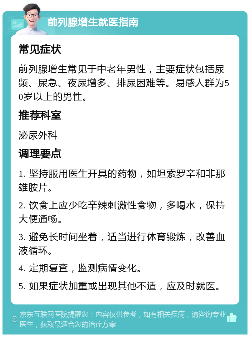 前列腺增生就医指南 常见症状 前列腺增生常见于中老年男性，主要症状包括尿频、尿急、夜尿增多、排尿困难等。易感人群为50岁以上的男性。 推荐科室 泌尿外科 调理要点 1. 坚持服用医生开具的药物，如坦索罗辛和非那雄胺片。 2. 饮食上应少吃辛辣刺激性食物，多喝水，保持大便通畅。 3. 避免长时间坐着，适当进行体育锻炼，改善血液循环。 4. 定期复查，监测病情变化。 5. 如果症状加重或出现其他不适，应及时就医。