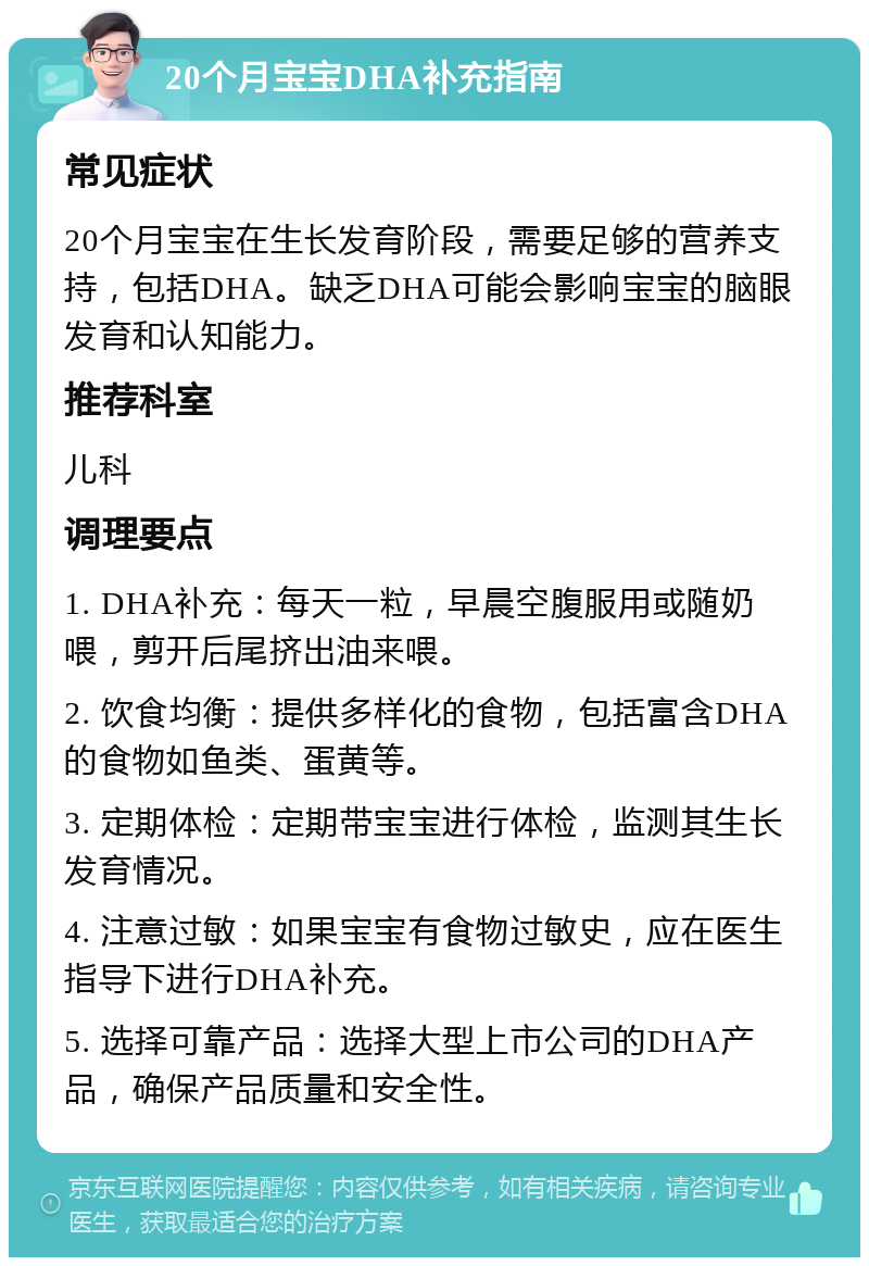 20个月宝宝DHA补充指南 常见症状 20个月宝宝在生长发育阶段，需要足够的营养支持，包括DHA。缺乏DHA可能会影响宝宝的脑眼发育和认知能力。 推荐科室 儿科 调理要点 1. DHA补充：每天一粒，早晨空腹服用或随奶喂，剪开后尾挤出油来喂。 2. 饮食均衡：提供多样化的食物，包括富含DHA的食物如鱼类、蛋黄等。 3. 定期体检：定期带宝宝进行体检，监测其生长发育情况。 4. 注意过敏：如果宝宝有食物过敏史，应在医生指导下进行DHA补充。 5. 选择可靠产品：选择大型上市公司的DHA产品，确保产品质量和安全性。