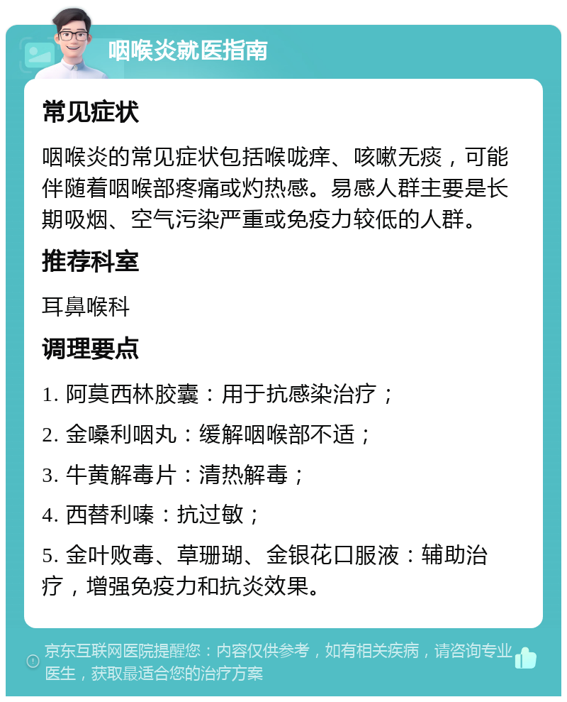 咽喉炎就医指南 常见症状 咽喉炎的常见症状包括喉咙痒、咳嗽无痰，可能伴随着咽喉部疼痛或灼热感。易感人群主要是长期吸烟、空气污染严重或免疫力较低的人群。 推荐科室 耳鼻喉科 调理要点 1. 阿莫西林胶囊：用于抗感染治疗； 2. 金嗓利咽丸：缓解咽喉部不适； 3. 牛黄解毒片：清热解毒； 4. 西替利嗪：抗过敏； 5. 金叶败毒、草珊瑚、金银花口服液：辅助治疗，增强免疫力和抗炎效果。