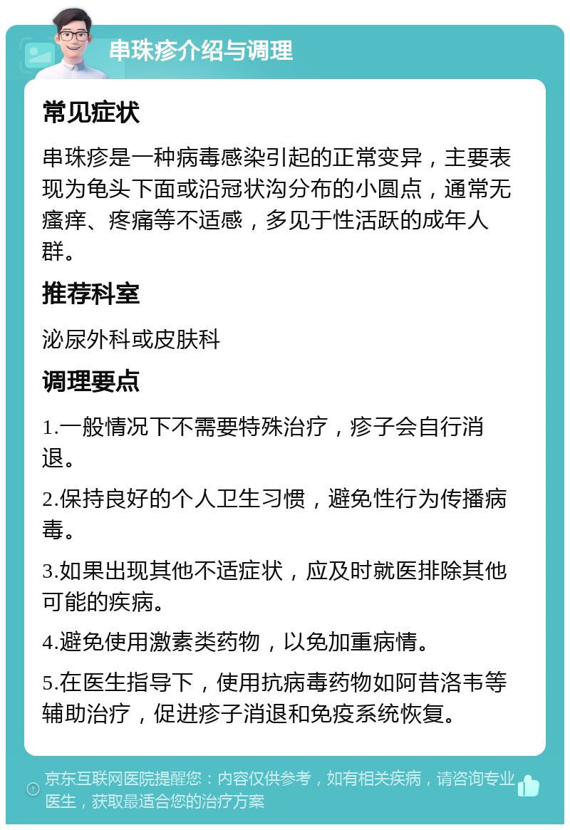 串珠疹介绍与调理 常见症状 串珠疹是一种病毒感染引起的正常变异，主要表现为龟头下面或沿冠状沟分布的小圆点，通常无瘙痒、疼痛等不适感，多见于性活跃的成年人群。 推荐科室 泌尿外科或皮肤科 调理要点 1.一般情况下不需要特殊治疗，疹子会自行消退。 2.保持良好的个人卫生习惯，避免性行为传播病毒。 3.如果出现其他不适症状，应及时就医排除其他可能的疾病。 4.避免使用激素类药物，以免加重病情。 5.在医生指导下，使用抗病毒药物如阿昔洛韦等辅助治疗，促进疹子消退和免疫系统恢复。