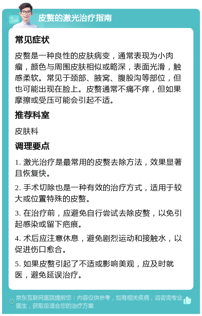 皮赘的激光治疗指南 常见症状 皮赘是一种良性的皮肤病变，通常表现为小肉瘤，颜色与周围皮肤相似或略深，表面光滑，触感柔软。常见于颈部、腋窝、腹股沟等部位，但也可能出现在脸上。皮赘通常不痛不痒，但如果摩擦或受压可能会引起不适。 推荐科室 皮肤科 调理要点 1. 激光治疗是最常用的皮赘去除方法，效果显著且恢复快。 2. 手术切除也是一种有效的治疗方式，适用于较大或位置特殊的皮赘。 3. 在治疗前，应避免自行尝试去除皮赘，以免引起感染或留下疤痕。 4. 术后应注意休息，避免剧烈运动和接触水，以促进伤口愈合。 5. 如果皮赘引起了不适或影响美观，应及时就医，避免延误治疗。