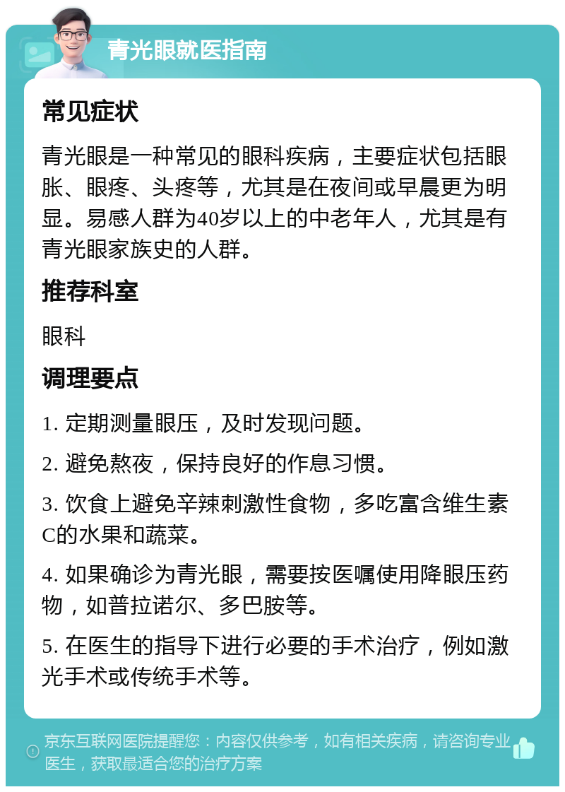 青光眼就医指南 常见症状 青光眼是一种常见的眼科疾病，主要症状包括眼胀、眼疼、头疼等，尤其是在夜间或早晨更为明显。易感人群为40岁以上的中老年人，尤其是有青光眼家族史的人群。 推荐科室 眼科 调理要点 1. 定期测量眼压，及时发现问题。 2. 避免熬夜，保持良好的作息习惯。 3. 饮食上避免辛辣刺激性食物，多吃富含维生素C的水果和蔬菜。 4. 如果确诊为青光眼，需要按医嘱使用降眼压药物，如普拉诺尔、多巴胺等。 5. 在医生的指导下进行必要的手术治疗，例如激光手术或传统手术等。