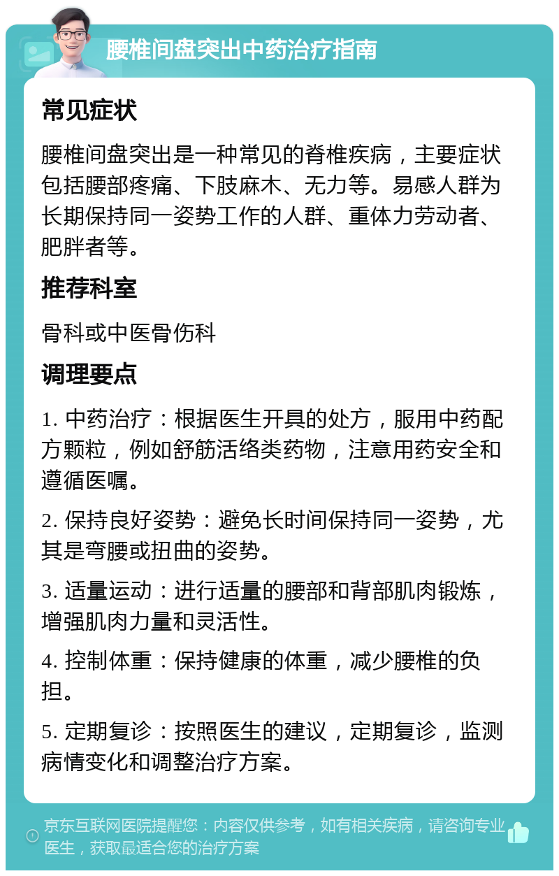 腰椎间盘突出中药治疗指南 常见症状 腰椎间盘突出是一种常见的脊椎疾病，主要症状包括腰部疼痛、下肢麻木、无力等。易感人群为长期保持同一姿势工作的人群、重体力劳动者、肥胖者等。 推荐科室 骨科或中医骨伤科 调理要点 1. 中药治疗：根据医生开具的处方，服用中药配方颗粒，例如舒筋活络类药物，注意用药安全和遵循医嘱。 2. 保持良好姿势：避免长时间保持同一姿势，尤其是弯腰或扭曲的姿势。 3. 适量运动：进行适量的腰部和背部肌肉锻炼，增强肌肉力量和灵活性。 4. 控制体重：保持健康的体重，减少腰椎的负担。 5. 定期复诊：按照医生的建议，定期复诊，监测病情变化和调整治疗方案。