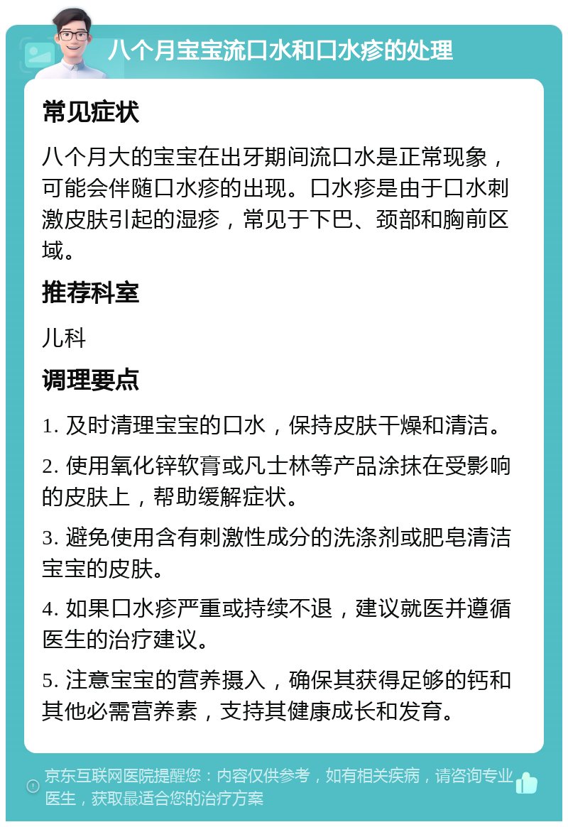 八个月宝宝流口水和口水疹的处理 常见症状 八个月大的宝宝在出牙期间流口水是正常现象，可能会伴随口水疹的出现。口水疹是由于口水刺激皮肤引起的湿疹，常见于下巴、颈部和胸前区域。 推荐科室 儿科 调理要点 1. 及时清理宝宝的口水，保持皮肤干燥和清洁。 2. 使用氧化锌软膏或凡士林等产品涂抹在受影响的皮肤上，帮助缓解症状。 3. 避免使用含有刺激性成分的洗涤剂或肥皂清洁宝宝的皮肤。 4. 如果口水疹严重或持续不退，建议就医并遵循医生的治疗建议。 5. 注意宝宝的营养摄入，确保其获得足够的钙和其他必需营养素，支持其健康成长和发育。