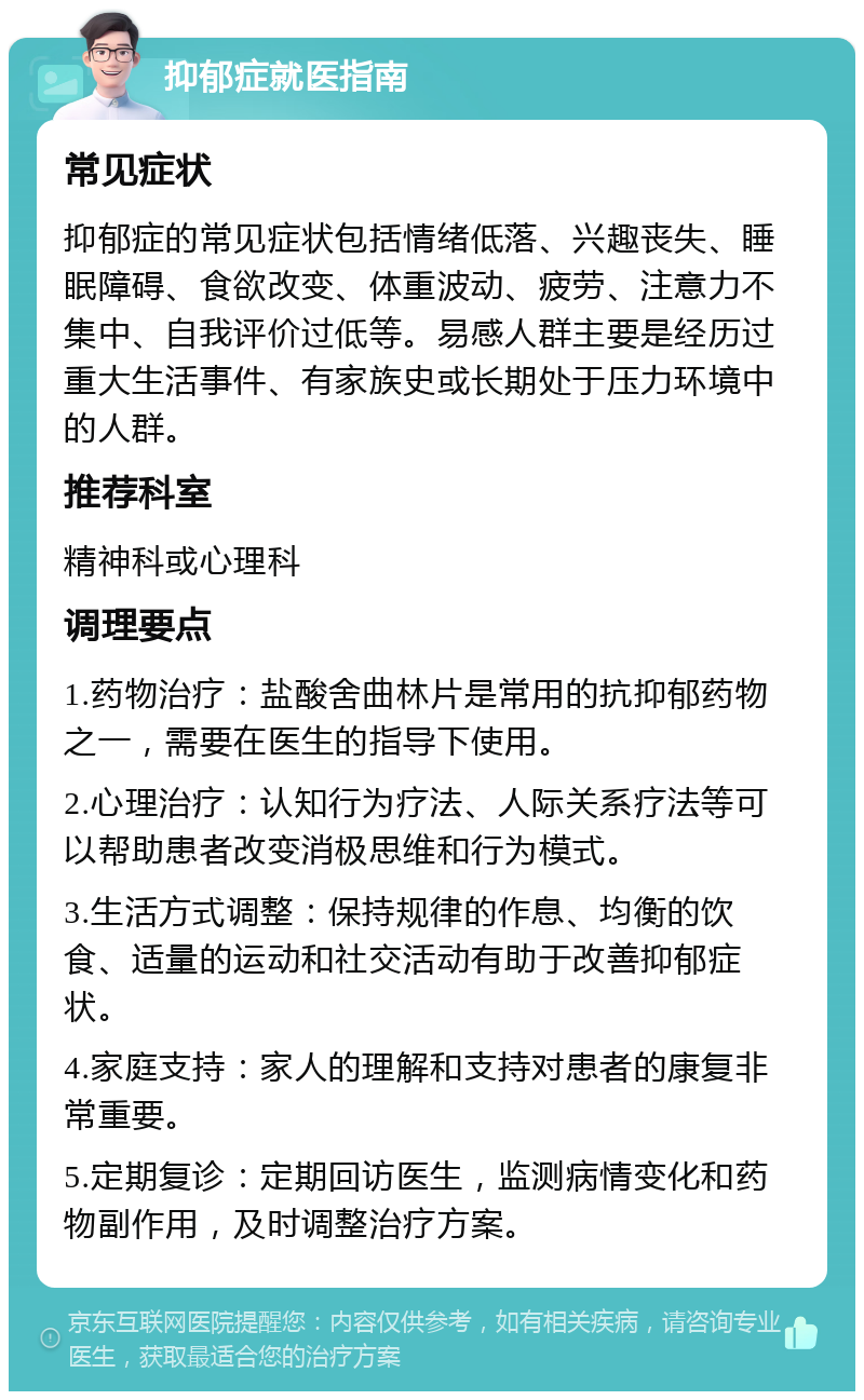 抑郁症就医指南 常见症状 抑郁症的常见症状包括情绪低落、兴趣丧失、睡眠障碍、食欲改变、体重波动、疲劳、注意力不集中、自我评价过低等。易感人群主要是经历过重大生活事件、有家族史或长期处于压力环境中的人群。 推荐科室 精神科或心理科 调理要点 1.药物治疗：盐酸舍曲林片是常用的抗抑郁药物之一，需要在医生的指导下使用。 2.心理治疗：认知行为疗法、人际关系疗法等可以帮助患者改变消极思维和行为模式。 3.生活方式调整：保持规律的作息、均衡的饮食、适量的运动和社交活动有助于改善抑郁症状。 4.家庭支持：家人的理解和支持对患者的康复非常重要。 5.定期复诊：定期回访医生，监测病情变化和药物副作用，及时调整治疗方案。