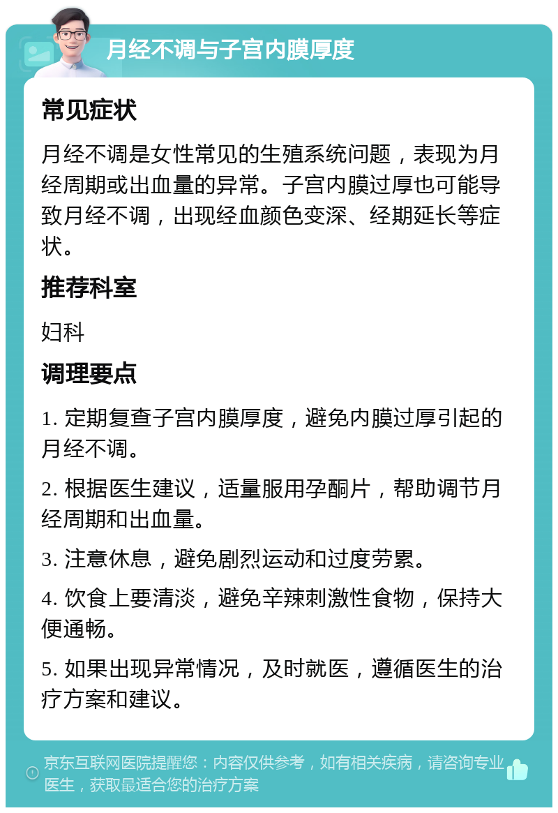 月经不调与子宫内膜厚度 常见症状 月经不调是女性常见的生殖系统问题，表现为月经周期或出血量的异常。子宫内膜过厚也可能导致月经不调，出现经血颜色变深、经期延长等症状。 推荐科室 妇科 调理要点 1. 定期复查子宫内膜厚度，避免内膜过厚引起的月经不调。 2. 根据医生建议，适量服用孕酮片，帮助调节月经周期和出血量。 3. 注意休息，避免剧烈运动和过度劳累。 4. 饮食上要清淡，避免辛辣刺激性食物，保持大便通畅。 5. 如果出现异常情况，及时就医，遵循医生的治疗方案和建议。