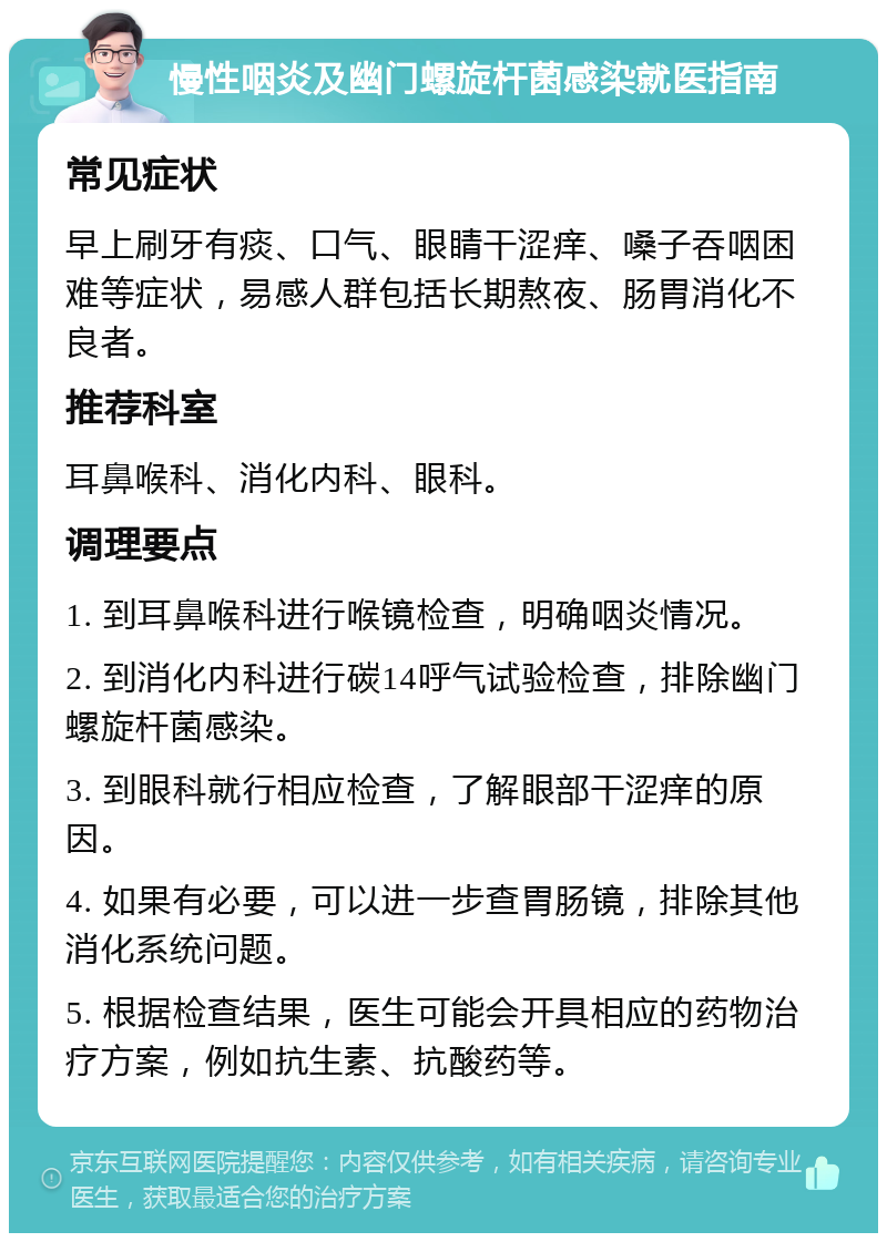 慢性咽炎及幽门螺旋杆菌感染就医指南 常见症状 早上刷牙有痰、口气、眼睛干涩痒、嗓子吞咽困难等症状，易感人群包括长期熬夜、肠胃消化不良者。 推荐科室 耳鼻喉科、消化内科、眼科。 调理要点 1. 到耳鼻喉科进行喉镜检查，明确咽炎情况。 2. 到消化内科进行碳14呼气试验检查，排除幽门螺旋杆菌感染。 3. 到眼科就行相应检查，了解眼部干涩痒的原因。 4. 如果有必要，可以进一步查胃肠镜，排除其他消化系统问题。 5. 根据检查结果，医生可能会开具相应的药物治疗方案，例如抗生素、抗酸药等。