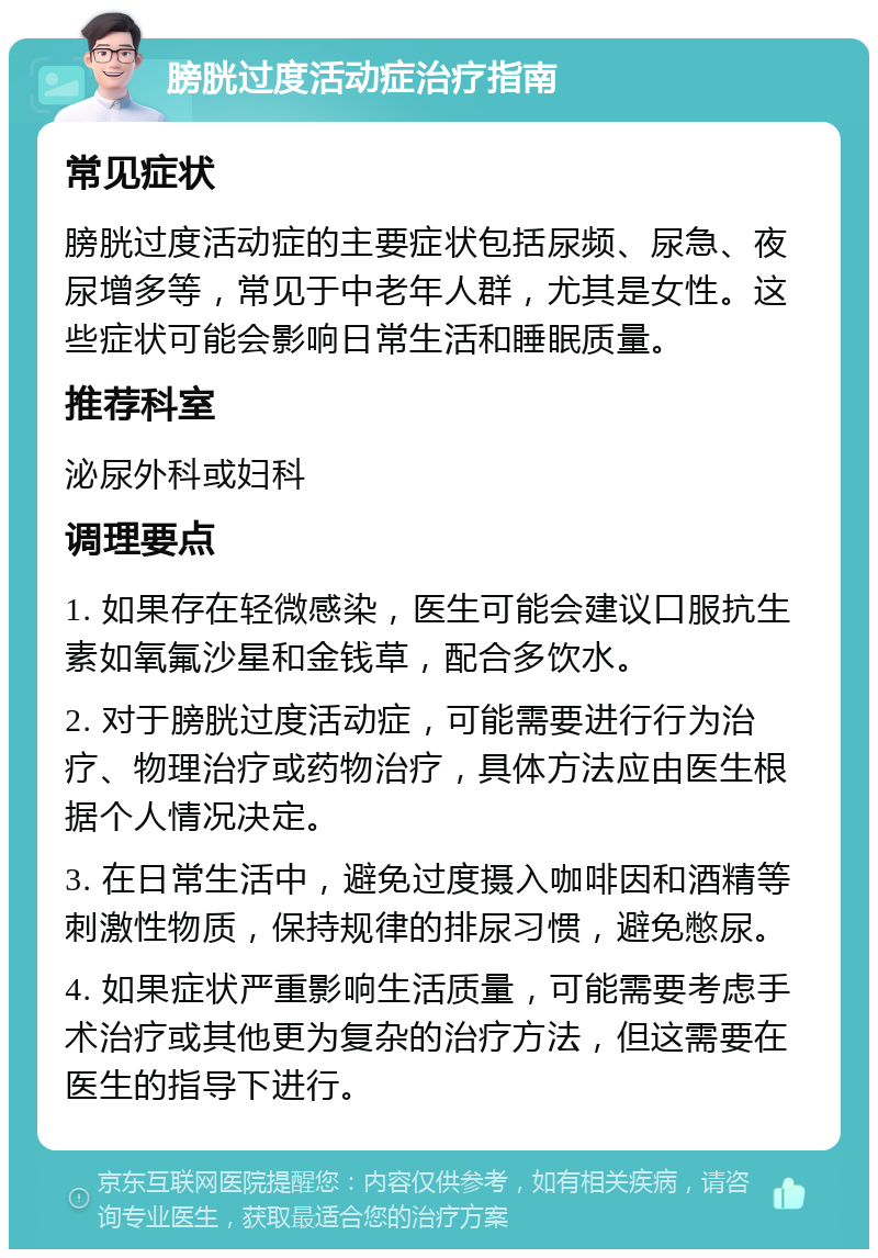 膀胱过度活动症治疗指南 常见症状 膀胱过度活动症的主要症状包括尿频、尿急、夜尿增多等，常见于中老年人群，尤其是女性。这些症状可能会影响日常生活和睡眠质量。 推荐科室 泌尿外科或妇科 调理要点 1. 如果存在轻微感染，医生可能会建议口服抗生素如氧氟沙星和金钱草，配合多饮水。 2. 对于膀胱过度活动症，可能需要进行行为治疗、物理治疗或药物治疗，具体方法应由医生根据个人情况决定。 3. 在日常生活中，避免过度摄入咖啡因和酒精等刺激性物质，保持规律的排尿习惯，避免憋尿。 4. 如果症状严重影响生活质量，可能需要考虑手术治疗或其他更为复杂的治疗方法，但这需要在医生的指导下进行。