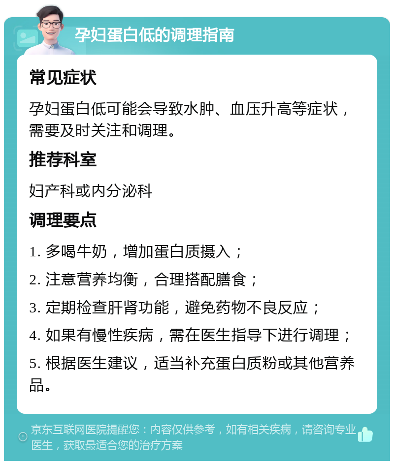 孕妇蛋白低的调理指南 常见症状 孕妇蛋白低可能会导致水肿、血压升高等症状，需要及时关注和调理。 推荐科室 妇产科或内分泌科 调理要点 1. 多喝牛奶，增加蛋白质摄入； 2. 注意营养均衡，合理搭配膳食； 3. 定期检查肝肾功能，避免药物不良反应； 4. 如果有慢性疾病，需在医生指导下进行调理； 5. 根据医生建议，适当补充蛋白质粉或其他营养品。