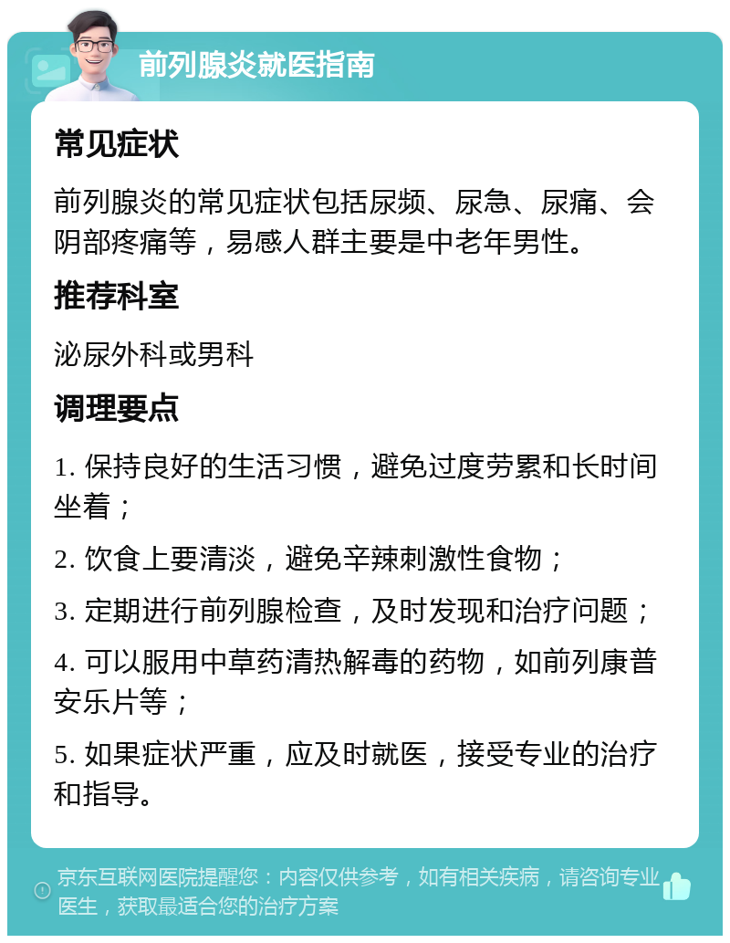 前列腺炎就医指南 常见症状 前列腺炎的常见症状包括尿频、尿急、尿痛、会阴部疼痛等，易感人群主要是中老年男性。 推荐科室 泌尿外科或男科 调理要点 1. 保持良好的生活习惯，避免过度劳累和长时间坐着； 2. 饮食上要清淡，避免辛辣刺激性食物； 3. 定期进行前列腺检查，及时发现和治疗问题； 4. 可以服用中草药清热解毒的药物，如前列康普安乐片等； 5. 如果症状严重，应及时就医，接受专业的治疗和指导。