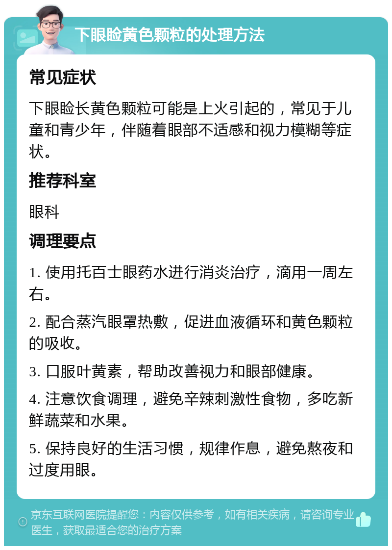 下眼睑黄色颗粒的处理方法 常见症状 下眼睑长黄色颗粒可能是上火引起的，常见于儿童和青少年，伴随着眼部不适感和视力模糊等症状。 推荐科室 眼科 调理要点 1. 使用托百士眼药水进行消炎治疗，滴用一周左右。 2. 配合蒸汽眼罩热敷，促进血液循环和黄色颗粒的吸收。 3. 口服叶黄素，帮助改善视力和眼部健康。 4. 注意饮食调理，避免辛辣刺激性食物，多吃新鲜蔬菜和水果。 5. 保持良好的生活习惯，规律作息，避免熬夜和过度用眼。