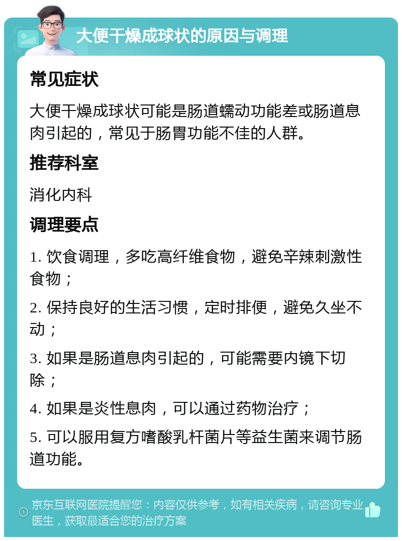 大便干燥成球状的原因与调理 常见症状 大便干燥成球状可能是肠道蠕动功能差或肠道息肉引起的，常见于肠胃功能不佳的人群。 推荐科室 消化内科 调理要点 1. 饮食调理，多吃高纤维食物，避免辛辣刺激性食物； 2. 保持良好的生活习惯，定时排便，避免久坐不动； 3. 如果是肠道息肉引起的，可能需要内镜下切除； 4. 如果是炎性息肉，可以通过药物治疗； 5. 可以服用复方嗜酸乳杆菌片等益生菌来调节肠道功能。