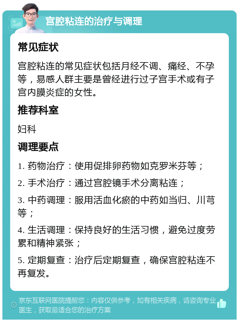 宫腔粘连的治疗与调理 常见症状 宫腔粘连的常见症状包括月经不调、痛经、不孕等，易感人群主要是曾经进行过子宫手术或有子宫内膜炎症的女性。 推荐科室 妇科 调理要点 1. 药物治疗：使用促排卵药物如克罗米芬等； 2. 手术治疗：通过宫腔镜手术分离粘连； 3. 中药调理：服用活血化瘀的中药如当归、川芎等； 4. 生活调理：保持良好的生活习惯，避免过度劳累和精神紧张； 5. 定期复查：治疗后定期复查，确保宫腔粘连不再复发。