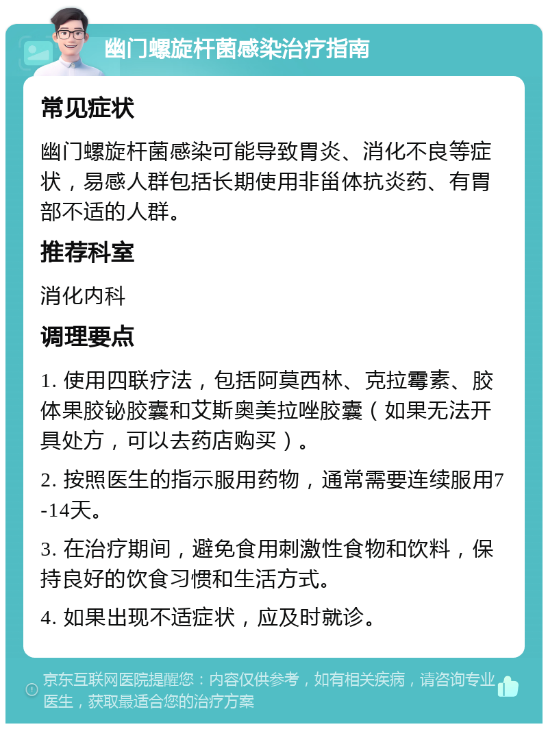 幽门螺旋杆菌感染治疗指南 常见症状 幽门螺旋杆菌感染可能导致胃炎、消化不良等症状，易感人群包括长期使用非甾体抗炎药、有胃部不适的人群。 推荐科室 消化内科 调理要点 1. 使用四联疗法，包括阿莫西林、克拉霉素、胶体果胶铋胶囊和艾斯奥美拉唑胶囊（如果无法开具处方，可以去药店购买）。 2. 按照医生的指示服用药物，通常需要连续服用7-14天。 3. 在治疗期间，避免食用刺激性食物和饮料，保持良好的饮食习惯和生活方式。 4. 如果出现不适症状，应及时就诊。