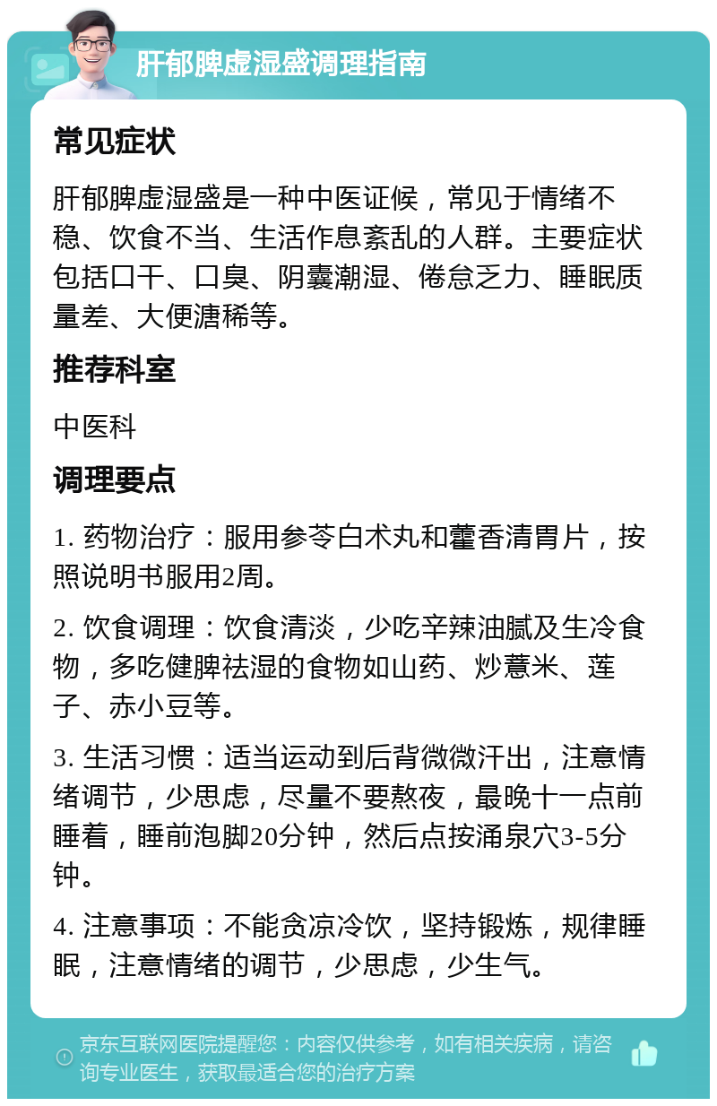 肝郁脾虚湿盛调理指南 常见症状 肝郁脾虚湿盛是一种中医证候，常见于情绪不稳、饮食不当、生活作息紊乱的人群。主要症状包括口干、口臭、阴囊潮湿、倦怠乏力、睡眠质量差、大便溏稀等。 推荐科室 中医科 调理要点 1. 药物治疗：服用参苓白术丸和藿香清胃片，按照说明书服用2周。 2. 饮食调理：饮食清淡，少吃辛辣油腻及生冷食物，多吃健脾祛湿的食物如山药、炒薏米、莲子、赤小豆等。 3. 生活习惯：适当运动到后背微微汗出，注意情绪调节，少思虑，尽量不要熬夜，最晚十一点前睡着，睡前泡脚20分钟，然后点按涌泉穴3-5分钟。 4. 注意事项：不能贪凉冷饮，坚持锻炼，规律睡眠，注意情绪的调节，少思虑，少生气。