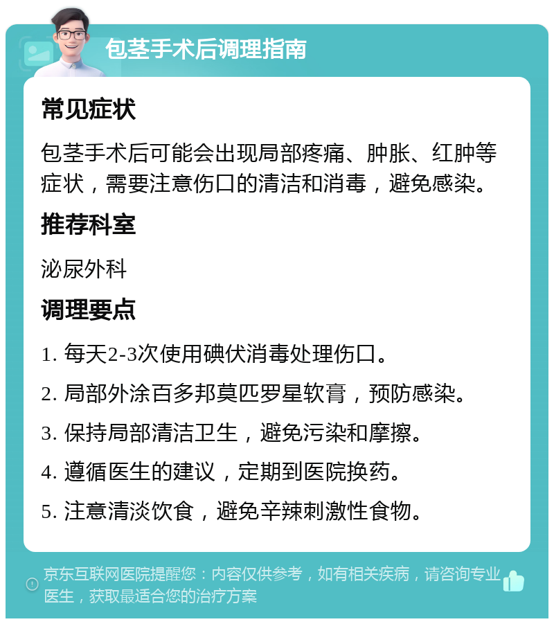 包茎手术后调理指南 常见症状 包茎手术后可能会出现局部疼痛、肿胀、红肿等症状，需要注意伤口的清洁和消毒，避免感染。 推荐科室 泌尿外科 调理要点 1. 每天2-3次使用碘伏消毒处理伤口。 2. 局部外涂百多邦莫匹罗星软膏，预防感染。 3. 保持局部清洁卫生，避免污染和摩擦。 4. 遵循医生的建议，定期到医院换药。 5. 注意清淡饮食，避免辛辣刺激性食物。