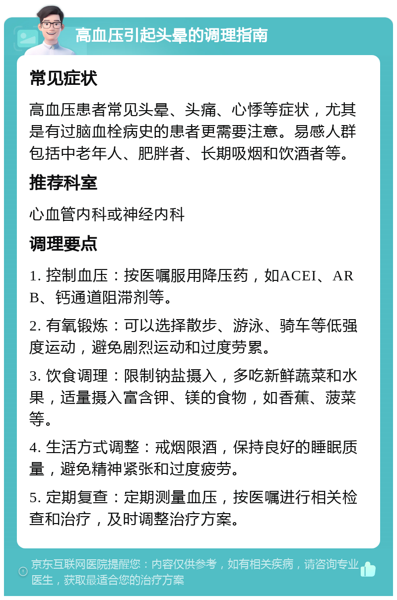 高血压引起头晕的调理指南 常见症状 高血压患者常见头晕、头痛、心悸等症状，尤其是有过脑血栓病史的患者更需要注意。易感人群包括中老年人、肥胖者、长期吸烟和饮酒者等。 推荐科室 心血管内科或神经内科 调理要点 1. 控制血压：按医嘱服用降压药，如ACEI、ARB、钙通道阻滞剂等。 2. 有氧锻炼：可以选择散步、游泳、骑车等低强度运动，避免剧烈运动和过度劳累。 3. 饮食调理：限制钠盐摄入，多吃新鲜蔬菜和水果，适量摄入富含钾、镁的食物，如香蕉、菠菜等。 4. 生活方式调整：戒烟限酒，保持良好的睡眠质量，避免精神紧张和过度疲劳。 5. 定期复查：定期测量血压，按医嘱进行相关检查和治疗，及时调整治疗方案。