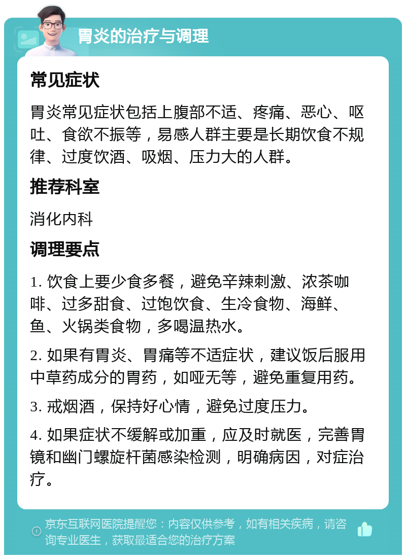 胃炎的治疗与调理 常见症状 胃炎常见症状包括上腹部不适、疼痛、恶心、呕吐、食欲不振等，易感人群主要是长期饮食不规律、过度饮酒、吸烟、压力大的人群。 推荐科室 消化内科 调理要点 1. 饮食上要少食多餐，避免辛辣刺激、浓茶咖啡、过多甜食、过饱饮食、生冷食物、海鲜、鱼、火锅类食物，多喝温热水。 2. 如果有胃炎、胃痛等不适症状，建议饭后服用中草药成分的胃药，如哑无等，避免重复用药。 3. 戒烟酒，保持好心情，避免过度压力。 4. 如果症状不缓解或加重，应及时就医，完善胃镜和幽门螺旋杆菌感染检测，明确病因，对症治疗。