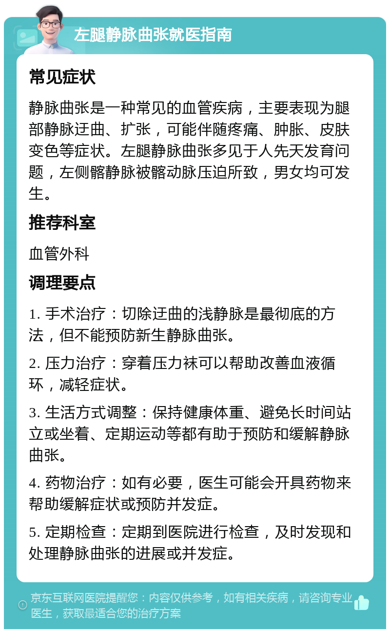 左腿静脉曲张就医指南 常见症状 静脉曲张是一种常见的血管疾病，主要表现为腿部静脉迂曲、扩张，可能伴随疼痛、肿胀、皮肤变色等症状。左腿静脉曲张多见于人先天发育问题，左侧髂静脉被髂动脉压迫所致，男女均可发生。 推荐科室 血管外科 调理要点 1. 手术治疗：切除迂曲的浅静脉是最彻底的方法，但不能预防新生静脉曲张。 2. 压力治疗：穿着压力袜可以帮助改善血液循环，减轻症状。 3. 生活方式调整：保持健康体重、避免长时间站立或坐着、定期运动等都有助于预防和缓解静脉曲张。 4. 药物治疗：如有必要，医生可能会开具药物来帮助缓解症状或预防并发症。 5. 定期检查：定期到医院进行检查，及时发现和处理静脉曲张的进展或并发症。