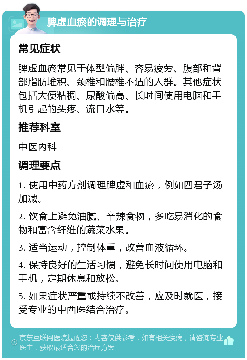 脾虚血瘀的调理与治疗 常见症状 脾虚血瘀常见于体型偏胖、容易疲劳、腹部和背部脂肪堆积、颈椎和腰椎不适的人群。其他症状包括大便粘稠、尿酸偏高、长时间使用电脑和手机引起的头疼、流口水等。 推荐科室 中医内科 调理要点 1. 使用中药方剂调理脾虚和血瘀，例如四君子汤加减。 2. 饮食上避免油腻、辛辣食物，多吃易消化的食物和富含纤维的蔬菜水果。 3. 适当运动，控制体重，改善血液循环。 4. 保持良好的生活习惯，避免长时间使用电脑和手机，定期休息和放松。 5. 如果症状严重或持续不改善，应及时就医，接受专业的中西医结合治疗。