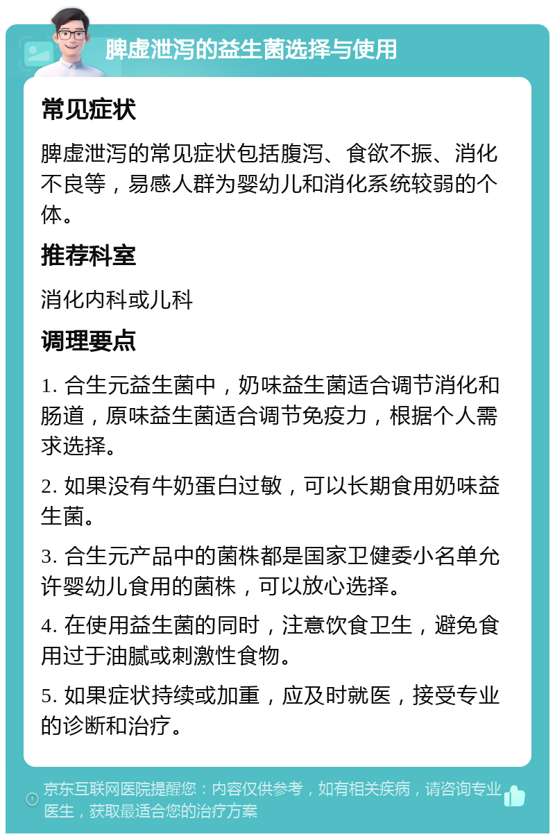 脾虚泄泻的益生菌选择与使用 常见症状 脾虚泄泻的常见症状包括腹泻、食欲不振、消化不良等，易感人群为婴幼儿和消化系统较弱的个体。 推荐科室 消化内科或儿科 调理要点 1. 合生元益生菌中，奶味益生菌适合调节消化和肠道，原味益生菌适合调节免疫力，根据个人需求选择。 2. 如果没有牛奶蛋白过敏，可以长期食用奶味益生菌。 3. 合生元产品中的菌株都是国家卫健委小名单允许婴幼儿食用的菌株，可以放心选择。 4. 在使用益生菌的同时，注意饮食卫生，避免食用过于油腻或刺激性食物。 5. 如果症状持续或加重，应及时就医，接受专业的诊断和治疗。