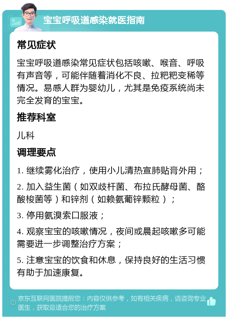 宝宝呼吸道感染就医指南 常见症状 宝宝呼吸道感染常见症状包括咳嗽、喉音、呼吸有声音等，可能伴随着消化不良、拉粑粑变稀等情况。易感人群为婴幼儿，尤其是免疫系统尚未完全发育的宝宝。 推荐科室 儿科 调理要点 1. 继续雾化治疗，使用小儿清热宣肺贴膏外用； 2. 加入益生菌（如双歧杆菌、布拉氏酵母菌、酪酸梭菌等）和锌剂（如赖氨葡锌颗粒）； 3. 停用氨溴索口服液； 4. 观察宝宝的咳嗽情况，夜间或晨起咳嗽多可能需要进一步调整治疗方案； 5. 注意宝宝的饮食和休息，保持良好的生活习惯有助于加速康复。