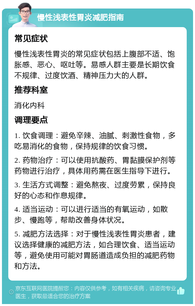 慢性浅表性胃炎减肥指南 常见症状 慢性浅表性胃炎的常见症状包括上腹部不适、饱胀感、恶心、呕吐等。易感人群主要是长期饮食不规律、过度饮酒、精神压力大的人群。 推荐科室 消化内科 调理要点 1. 饮食调理：避免辛辣、油腻、刺激性食物，多吃易消化的食物，保持规律的饮食习惯。 2. 药物治疗：可以使用抗酸药、胃黏膜保护剂等药物进行治疗，具体用药需在医生指导下进行。 3. 生活方式调整：避免熬夜、过度劳累，保持良好的心态和作息规律。 4. 适当运动：可以进行适当的有氧运动，如散步、慢跑等，帮助改善身体状况。 5. 减肥方法选择：对于慢性浅表性胃炎患者，建议选择健康的减肥方法，如合理饮食、适当运动等，避免使用可能对胃肠道造成负担的减肥药物和方法。