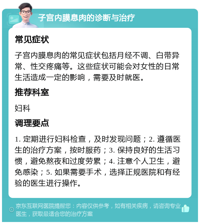 子宫内膜息肉的诊断与治疗 常见症状 子宫内膜息肉的常见症状包括月经不调、白带异常、性交疼痛等。这些症状可能会对女性的日常生活造成一定的影响，需要及时就医。 推荐科室 妇科 调理要点 1. 定期进行妇科检查，及时发现问题；2. 遵循医生的治疗方案，按时服药；3. 保持良好的生活习惯，避免熬夜和过度劳累；4. 注意个人卫生，避免感染；5. 如果需要手术，选择正规医院和有经验的医生进行操作。