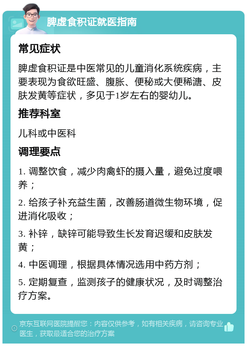 脾虚食积证就医指南 常见症状 脾虚食积证是中医常见的儿童消化系统疾病，主要表现为食欲旺盛、腹胀、便秘或大便稀溏、皮肤发黄等症状，多见于1岁左右的婴幼儿。 推荐科室 儿科或中医科 调理要点 1. 调整饮食，减少肉禽虾的摄入量，避免过度喂养； 2. 给孩子补充益生菌，改善肠道微生物环境，促进消化吸收； 3. 补锌，缺锌可能导致生长发育迟缓和皮肤发黄； 4. 中医调理，根据具体情况选用中药方剂； 5. 定期复查，监测孩子的健康状况，及时调整治疗方案。