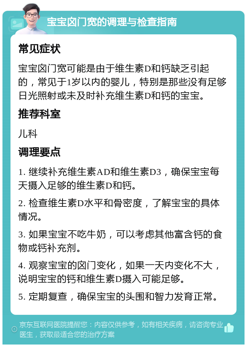 宝宝囟门宽的调理与检查指南 常见症状 宝宝囟门宽可能是由于维生素D和钙缺乏引起的，常见于1岁以内的婴儿，特别是那些没有足够日光照射或未及时补充维生素D和钙的宝宝。 推荐科室 儿科 调理要点 1. 继续补充维生素AD和维生素D3，确保宝宝每天摄入足够的维生素D和钙。 2. 检查维生素D水平和骨密度，了解宝宝的具体情况。 3. 如果宝宝不吃牛奶，可以考虑其他富含钙的食物或钙补充剂。 4. 观察宝宝的囟门变化，如果一天内变化不大，说明宝宝的钙和维生素D摄入可能足够。 5. 定期复查，确保宝宝的头围和智力发育正常。