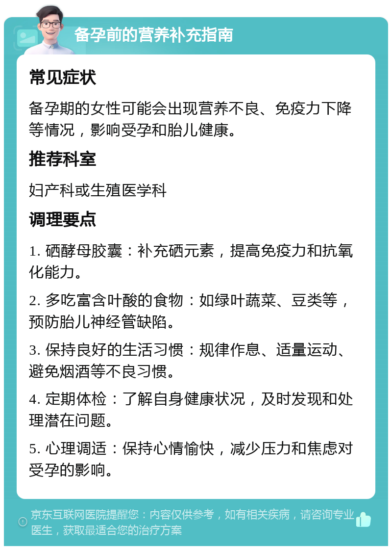 备孕前的营养补充指南 常见症状 备孕期的女性可能会出现营养不良、免疫力下降等情况，影响受孕和胎儿健康。 推荐科室 妇产科或生殖医学科 调理要点 1. 硒酵母胶囊：补充硒元素，提高免疫力和抗氧化能力。 2. 多吃富含叶酸的食物：如绿叶蔬菜、豆类等，预防胎儿神经管缺陷。 3. 保持良好的生活习惯：规律作息、适量运动、避免烟酒等不良习惯。 4. 定期体检：了解自身健康状况，及时发现和处理潜在问题。 5. 心理调适：保持心情愉快，减少压力和焦虑对受孕的影响。