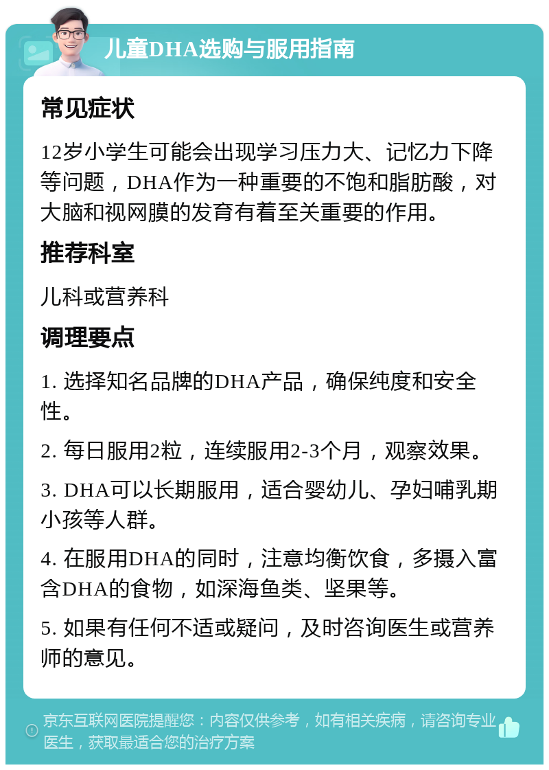 儿童DHA选购与服用指南 常见症状 12岁小学生可能会出现学习压力大、记忆力下降等问题，DHA作为一种重要的不饱和脂肪酸，对大脑和视网膜的发育有着至关重要的作用。 推荐科室 儿科或营养科 调理要点 1. 选择知名品牌的DHA产品，确保纯度和安全性。 2. 每日服用2粒，连续服用2-3个月，观察效果。 3. DHA可以长期服用，适合婴幼儿、孕妇哺乳期小孩等人群。 4. 在服用DHA的同时，注意均衡饮食，多摄入富含DHA的食物，如深海鱼类、坚果等。 5. 如果有任何不适或疑问，及时咨询医生或营养师的意见。