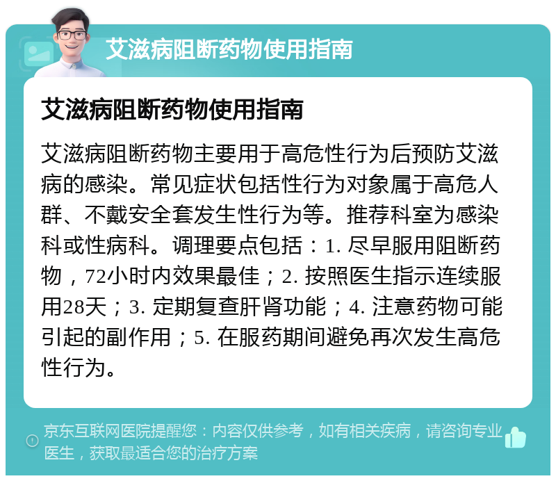 艾滋病阻断药物使用指南 艾滋病阻断药物使用指南 艾滋病阻断药物主要用于高危性行为后预防艾滋病的感染。常见症状包括性行为对象属于高危人群、不戴安全套发生性行为等。推荐科室为感染科或性病科。调理要点包括：1. 尽早服用阻断药物，72小时内效果最佳；2. 按照医生指示连续服用28天；3. 定期复查肝肾功能；4. 注意药物可能引起的副作用；5. 在服药期间避免再次发生高危性行为。