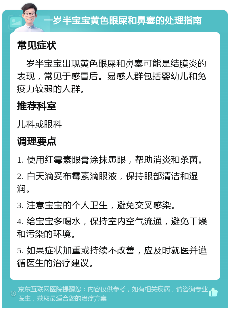 一岁半宝宝黄色眼屎和鼻塞的处理指南 常见症状 一岁半宝宝出现黄色眼屎和鼻塞可能是结膜炎的表现，常见于感冒后。易感人群包括婴幼儿和免疫力较弱的人群。 推荐科室 儿科或眼科 调理要点 1. 使用红霉素眼膏涂抹患眼，帮助消炎和杀菌。 2. 白天滴妥布霉素滴眼液，保持眼部清洁和湿润。 3. 注意宝宝的个人卫生，避免交叉感染。 4. 给宝宝多喝水，保持室内空气流通，避免干燥和污染的环境。 5. 如果症状加重或持续不改善，应及时就医并遵循医生的治疗建议。